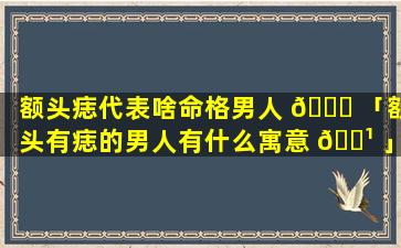 额头痣代表啥命格男人 🐞 「额头有痣的男人有什么寓意 🌹 」